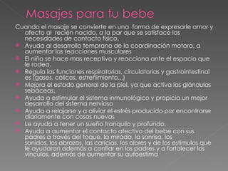 Cuando el ma saje se convierte en una  forma de expresarle amor y afecto al  recién nacido, a la par que se satisface las necesidades de contacto físico.  Ayuda al desarrollo temprano de la coordinación motora, a aumentar las reacciones musculares El niño se hace mas receptivo y reacciona ante el espacio que le rodea.  Regula las funciones respiratorias, circulatorias y gastrointestinal es (gases, cólicos, estreñimiento...) Mejora el estado general de la piel, ya que activa las glándulas sebáceas. Ayuda a estimular el sistema inmunológico y propicia un mejor desarrollo del sistema nervioso Ayuda a relajarse y a aliviar el estrés producido por encontrarse diariamente con cosas nuevas Le ayuda a tener un sueño tranquilo y profundo. Ayuda a aumentar el contacto afectivo del bebe con sus padres a través del toque, la mirada, la sonrisa, los sonidos, los abrazos, las caricias, los olores y de los estímulos que le ayudaran además a confiar en los padres y a fortalecer los vínculos, además de aumentar su autoestima 