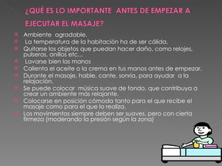 Ambiente  agradable.   La temperatura de la habitación ha de ser cálida. Quitarse los objetos que puedan hacer daño, como relojes, pulseras, anillos etc...   Lavarse bien las manos Calienta el aceite o la crema en tus manos antes de empezar. Durante el masaje, hable, cante, sonría, para ayudar  a la relajación. Se puede colocar  música suave de fondo, que contribuya a crear un ambiente más relajante. Colocarse en posición cómoda tanto para el que recibe el masaje como para el que lo realiza. Los movimientos siempre deben ser suaves, pero con cierta firmeza (moderando la presión según la zona)   