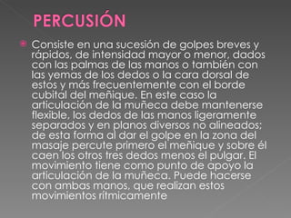 Consiste en una sucesión de golpes breves y rápidos, de intensidad mayor o menor, dados con las palmas de las manos o también con las yemas de los dedos o la cara dorsal de estos y más frecuentemente con el borde cubital del meñique. En este caso la articulación de la muñeca debe mantenerse flexible, los dedos de las manos ligeramente separados y en planos diversos no alineados; de esta forma al dar el golpe en la zona del masaje percute primero el meñique y sobre él caen los otros tres dedos menos el pulgar. El movimiento tiene como punto de apoyo la articulación de la muñeca. Puede hacerse con ambas manos, que realizan estos movimientos rítmicamente 