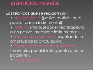 Las técnicas que se realizan son: •  Movilizaciones  (pasiva asistida, auto pasiva, pasiva instrumental). •  Posturas  (manual por el fisioterapeuta, auto pasiva, mediante instrumentos). •  Tracciones articulares  (respetando la amplitud de la articulación). •  Estiramientos músculo-tendinosos  (manuales por el fisioterapeuta o por el paciente).  •  Manipulaciones . 