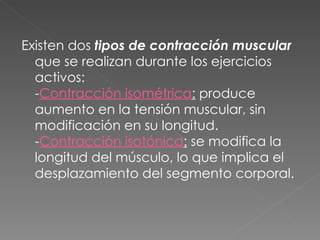 Existen dos  tipos de contracción muscular  que se realizan durante los ejercicios activos:  - Contracción isométrica :  produce aumento en la tensión muscular, sin modificación en su longitud. - Contracción isotónica :  se modifica la longitud del músculo, lo que implica el desplazamiento del segmento corporal. 
