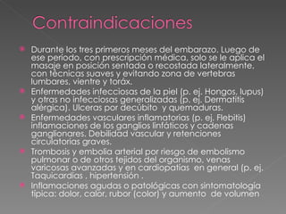 Durante los tres primeros meses del embarazo. Luego de ese período, con prescripción médica, solo se le aplica el masaje en posición sentada o recostada lateralmente, con técnicas suaves y evitando zona de vertebras lumbares, vientre y toráx.  Enfermedades infecciosas de la piel (p. ej. Hongos, lupus) y otras no infecciosas generalizadas (p. ej. Dermatitis alérgica). Ulceras por decúbito  y quemaduras.  Enfermedades vasculares inflamatorias (p. ej. Flebitis) inflamaciones de los ganglios linfáticos y cadenas ganglionares. Debilidad vascular y retenciones circulatorias graves.  Trombosis y embolia arterial por riesgo de embolismo pulmonar o de otros tejidos del organismo, venas varicosas avanzadas y en cardiopatías  en general (p. ej. Taquicardias , hipertensión .  Inflamaciones agudas o patológicas con sintomatología típica: dolor, calor, rubor (color) y aumento  de volumen 