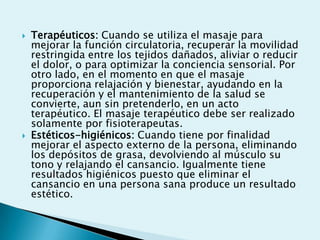    Terapéuticos: Cuando se utiliza el masaje para
    mejorar la función circulatoria, recuperar la movilidad
    restringida entre los tejidos dañados, aliviar o reducir
    el dolor, o para optimizar la conciencia sensorial. Por
    otro lado, en el momento en que el masaje
    proporciona relajación y bienestar, ayudando en la
    recuperación y el mantenimiento de la salud se
    convierte, aun sin pretenderlo, en un acto
    terapéutico. El masaje terapéutico debe ser realizado
    solamente por fisioterapeutas.
   Estéticos-higiénicos: Cuando tiene por finalidad
    mejorar el aspecto externo de la persona, eliminando
    los depósitos de grasa, devolviendo al músculo su
    tono y relajando el cansancio. Igualmente tiene
    resultados higiénicos puesto que eliminar el
    cansancio en una persona sana produce un resultado
    estético.
 