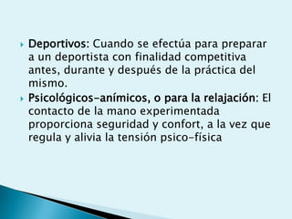    Deportivos: Cuando se efectúa para preparar
    a un deportista con finalidad competitiva
    antes, durante y después de la práctica del
    mismo.
   Psicológicos-anímicos, o para la relajación: El
    contacto de la mano experimentada
    proporciona seguridad y confort, a la vez que
    regula y alivia la tensión psico-física
 