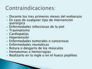    Durante los tres primeros meses del embarazo
   En caso de cualquier tipo de intervención
    quirúrgica
   Enfermedades infecciosas de la piel
   Traumatismo
   Cardiopatías
   Hipertensión
   Enfermedades tumorales o cancerosas
   Enfermedades reumáticas
   Rotura o desgarro de los músculos
   Hematomas o hemorragias
   Realizarlo en la ingle o en el hueco poplíteo
 