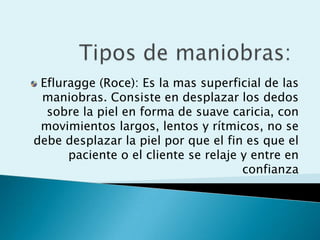 Efluragge (Roce): Es la mas superficial de las
 maniobras. Consiste en desplazar los dedos
  sobre la piel en forma de suave caricia, con
 movimientos largos, lentos y rítmicos, no se
debe desplazar la piel por que el fin es que el
      paciente o el cliente se relaje y entre en
                                      confianza
 