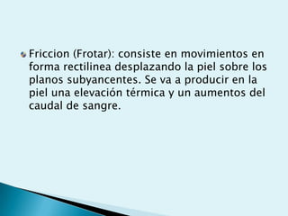 Friccion (Frotar): consiste en movimientos en
forma rectilinea desplazando la piel sobre los
planos subyancentes. Se va a producir en la
piel una elevación térmica y un aumentos del
caudal de sangre.
 