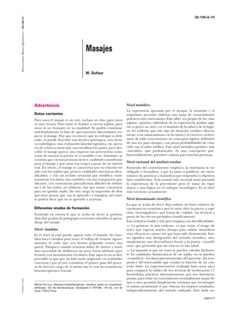 ENCICLOPEDIA MÉDICO-QUIRÚRGICA – 26-100-A10

26-100-A-10

Masajes
M. Dufour

Advertencia
Datos corrientes
Para unos el masaje es un arte, incluso un don, para otros
es una ciencia. Para unos se destina a ciertos tejidos, para
otros al ser humano en su totalidad. Se podría continuar
indefinidamente la lista de apreciaciones discordantes respecto al masaje. Hay que reconocer que su enfoque es delicado: se puede describir una técnica quirúrgica, una técnica radiológica, una evaluación kinesiterapéutica, un ejercicio de refuerzo muscular, una movilización pasiva, pero describir el masaje parece una empresa tan pretenciosa como
tratar de razonar la poesía: se es sensible o no. Asimismo, se
constata que ciertas personas tienen cualidades manifiestas
para el masaje y que otras son torpes a pesar de un interés
real. En efecto, el masaje se caracteriza por su relación no
sólo con los tejidos que poseen cualidades mecánicas identificables, y con un teclado sensorial que modifica continuamente los datos, sino también con una integración gratificante, con resonancias psicoafectivas difíciles de delimitar y de las cuales, no obstante, hay que tomar conciencia
para no quedar atado. De esto surge la impresión de don
que hace pensar que «no se aprende» a masajear, así como
se podría decir que no se aprende a acariciar.

Diferentes niveles de formación
Teniendo en cuenta lo que se acaba de decir, se podrían
describir grados de pedagogía crecientes referidos al aprendizaje del masaje.
Nivel «lambda»

© Elsevier, París

Es el nivel al cual puede aspirar todo el mundo. No hace
falta hacer estudios para tener el reflejo de frotarse vigorosamente el codo que nos hemos golpeado contra una
pared. Tampoco cuando tenemos dolor de vientre y sentimos necesidad de doblarnos un poco hacia adelante para
frotarlo con movimientos circulares. Este aspecto no es despreciable ya que por un lado suele originarse en realidades
concretas y por el otro constituye el primer paso del proceso de hacerse cargo de sí mismo sin el cual un tratamiento
kinesiterapéutico fracasa.

Michel DUFOUR: Masseur-kinésithérapeute, moniteur cadre en massokinésithérapie, DU de biomécanique, enseignant à l’EFOM, 118 bis, rue de
Javel, 75015 Paris.

Nivel metódico
La experiencia aportada por el tiempo, la intuición y el
empirismo permitió elaborar una suma de conocimientos
prácticos muy interesantes. Este saber era propio de los «masajistas», quienes, valiéndose de su experiencia, podían aspirar a ejercer su «arte» en el dominio de la salud o de la higiene. Es evidente que este tipo de situación conduce directamente a un estancamiento en la rutina y al encierro esclerosante de todo conocimiento en conceptos rígidos, definidos
de una vez para siempre, con pocas probabilidades de coincidir con el saber médico. Este nivel metódico produce más
«iniciados» que profesionales. Es una concepción que,
lamentablemente, prevalece todavía para muchas personas.
Nivel racional del análisis escolar
Partiendo del conocimiento empírico, la enseñanza se vio
obligada a formalizar, y por lo tanto a justificar, un cierto
número de prácticas y maniobras que responden a objetivos
bien establecidos. Esta actitud más racional toma prestada
la experiencia de la precedente pero le suma un rigor
mayor y una lógica en el enfoque tecnológico. Es el nivel
más corriente actualmente.
Nivel denominado científico
Lo que se acaba de decir deja todavía un buen número de
cuestiones no resueltas y por lo tanto abre la puerta a espíritus «investigadores» que tratan de «validar» las técnicas a
partir de los efectos probados científicamente.
Esta actitud es loable y útil, pero tropieza con dos dificultades.
— La primera, la más evidente, es que existe el riesgo de
tener que esperar mucho tiempo para validar maniobras
cuya eficacia se conoce sin que haya sido demostrada. Esto
no significa una denigración del método científico, sino
simplemente una desconfianza frente a la pasión «cientificista» que pretende que sin ciencia no hay salud.
— La segunda es que así como se pueden calcular fácilmente las cualidades biomecánicas de un tejido, no se pueden
«cuantificar» los datos psicosensoriales del paciente, del terapeuta y del intercambio que resulta en función de un contexto dado. La experimentación realizada hace unos años
para comparar la validez de tres técnicas de reeducación [8]
haciéndolas practicar alternativamente por tres kinesiterapeutas, para evitar un conocimiento eventualmente mejor de
uno u otro, permitió simplemente constatar que era siempre
el mismo profesional el que obtenía los mejores resultados,
independientemente del método utilizado. Esto debe ser
página 1

 