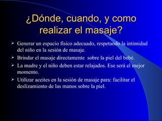 ¿Dónde, cuando, y como realizar el masaje? Generar un espacio físico adecuado, respetando la intimidad del niño en la sesión de masaje.   B rindar el masaje directamente  sobre la piel del bebé . La  madre y el niño  deben  est ar  relajados. Ese será el mejor momento . Utilizar  aceites  en la sesión de masaje para: facilitar el deslizamiento de las manos sobre la piel . 