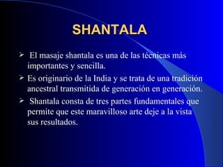 SHANTALA   El masaje shantala es una de las técnicas más importantes y sencilla .   Es originario de la India y se trata de una tradición ancestral transmitida de generación en generación. Shantala consta de tres partes fundamentales que permite que este maravilloso arte deje a la vista sus resultados. 