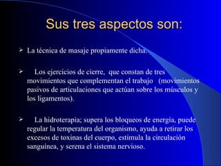 Sus tres aspectos son: La técnica de masaje propiamente dicha.  Los ejercicios de cierre,  que constan de tres movimientos que complementan el trabajo   ( movimientos pasivos de articulaciones que actúan sobre los músculos y los ligamentos ).   La hidroterapia ;   supera los bloqueos de energía, puede regular la temperatura del organismo, ayuda a retirar los excesos de toxinas del cuerpo, estimula la circulación sanguínea, y serena el sistema nervioso. 
