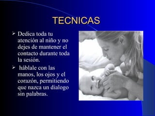TECNICAS   Dedica toda tu atención al niño y no dejes de mantener el contacto durante toda la sesión . háblale con las manos, los ojos y el corazón, permitiendo que nazca un dialogo sin palabras. 