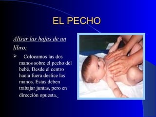 EL PECHO   Alisar las hojas de un libro: C olocamos las dos manos sobre el pecho del bebé. Desde el centro hacia fuera deslice las manos. Estas deben trabajar juntas, pero en dirección opuesta .   
