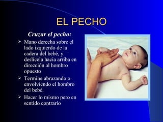 EL PECHO Cruzar el pecho : M ano derecha sobre el lado izquierdo de la cadera del bebé, y deslícela hacia arriba en dirección al hombro opuesto   Termine abrazando o envolviendo el hombro del bebé.  H ace r  lo mismo pero en sentido contrario  