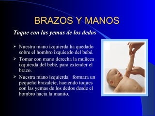 BRAZOS Y MANOS   Toque con las yemas de los dedos   Nuestra m ano izquierda ha quedado sobre el hombro izquierdo del bebé.   Tomar con  mano derecha  la muñeca izquierda del bebé, para extender el brazo.  Nuestra mano izquierda  formara un pequeño brazalete, haciendo toques con las yemas de los dedos desde el hombro hacia la manito.  