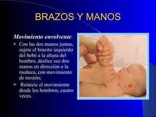 BRAZOS Y MANOS   Movimiento envolvent e Con las dos manos juntas, sujete el bracito izquierdo del bebé a la altura del hombro, deslice sus dos manos en dirección a la muñeca, con movimiento de torsión ; R einicie el movimiento desde los hombros, cuatro veces. 