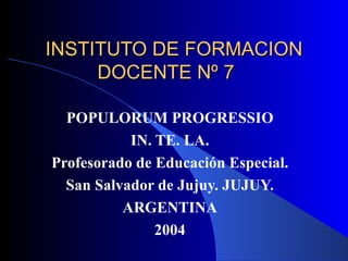 INSTITUTO DE FORMACION DOCENTE Nº 7  POPULORUM PROGRESSIO IN. TE. LA. Profesorado de Educación Especial. San Salvador de Jujuy. JUJUY. ARGENTINA 2004 