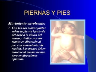 PIERNAS Y PIES   Movimiento envolvente:   Con las dos manos juntas sujete la pierna izquierda del bebé a la altura del muslo y deslice sus dos manos en dirección al pie, con movimientos de torsión. Las manos deben moverse al mismo tiempo pero en direcciones opuestas.   
