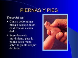 PIERNAS Y PIES Toque del pie:   Con su dedo pulgar masaje desde el talón en dirección a cada dedo,  Seguido a este movimiento pase la palma de su mano sobre la planta del pie del bebé.  