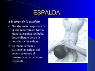 ESPALDA   A lo largo de la espalda:   Nuestra mano izquierda es la que recorrerá en forma plana la espalda del bebé, descendiendo desde la nuca hasta las nalgas.  La mano derecha , sostiene las nalgas del bebe y se opone al movimiento de la mano izquierda  . 