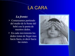 LA CARA   La frente: Comenzamos partiendo del medio de la frente del bebé con la punta de nuestros dedos.  En cada movimiento los dedos tratan de llegar mas hacia fuera, es decir hacia las sienes.  