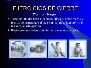 EJERCICIOS DE CIERRE   Piernas y brazos:  Tome un pie del bebé y el brazo opuesto, cruce brazos y piernas de manera que el pie se aproxime al hombro y a la mano del muslo opuesto.  Repita este movimiento con la pierna y el brazo opuesto. 