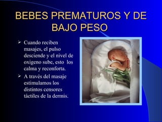 BEBES PREMATUROS Y DE BAJO PESO   Cuando reciben masajes, el pulso desciende y el nivel de oxigeno sube ,  esto  los calma y reconforta. A través del masaje estimula mos  los distintos censores táctiles de la dermis . 