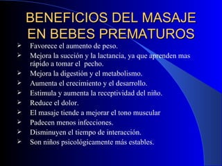 BENEFICIOS DEL MASAJE EN BEBES PREMATUROS Favorece el aumento de peso. Mejora la succión y la lactancia, ya que aprenden mas rápido a tomar el  pecho.  Mejora la digestión y el metabolismo. Aumenta el crecimiento y el desarrollo. Estimula y aumenta la receptividad del niño. Reduce el dolor. El masaje tiende a mejorar el tono muscular Padecen menos infecciones. Disminuyen el tiempo de interacción. Son niños psicológicamente más estables.   