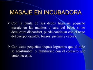 MASAJE EN INCUBADORA  Con la punta de sus dedos haga un pequeño masaje en las manitos o cara del bebé; si no demuestra disconfort, puede continuar con el resto del cuerpo, espalda, brazos, piernas y cabeza. Con estos pequeños toques logramos que el niño se acostumbre  y familiarice con el contacto que tanto necesita. 