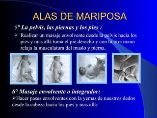 ALAS DE MARIPOSA 5 ° La pelvis, las piernas y los pies :  Realizar un masaje envolvente desde la pelvis hacia los pies y mas allá toma el pie derecho y con tu otra mano relaja la musculatura del muslo y pierna.  6° Masaje envolvente o integrador:   Hacer pases envolventes con la yemas de nuestros dedos desde la cabeza hacia los pies y mas allá.   