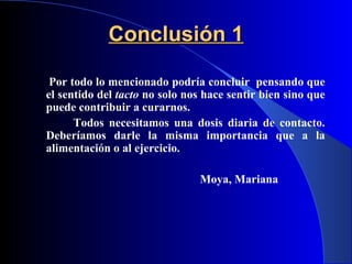 Conclusión 1   Por todo lo mencionado podría concluir  pensando que el sentido del  tacto  no solo nos hace sentir bien sino que puede contribuir a curarnos. Todos necesitamos una dosis diaria de contacto. Deberíamos darle la misma importancia que a la alimentación o al ejercicio. Moya,   Mariana   