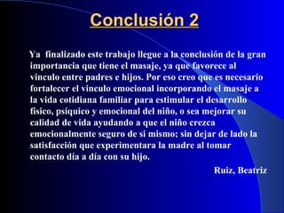 Conclusión 2 Ya  finalizado este trabajo llegue a la conclusión de la gran importancia que tiene el masaje, ya que favorece al vinculo entre padres e hijos. Por eso creo que es necesario fortalecer el vinculo emocional incorporando el masaje a la vida cotidiana familiar para estimular el desarrollo físico, psíquico y emocional del niño, o sea mejorar su calidad de vida ayudando a que el niño crezca emocionalmente seguro de si mismo; sin dejar de lado la satisfacción que experimentara la madre al tomar contacto día a día con su hijo. Ruiz, Beatriz 