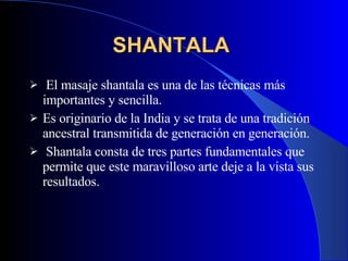SHANTALA   El masaje shantala es una de las técnicas más importantes y sencilla .   Es originario de la India y se trata de una tradición ancestral transmitida de generación en generación. Shantala consta de tres partes fundamentales que permite que este maravilloso arte deje a la vista sus resultados. 