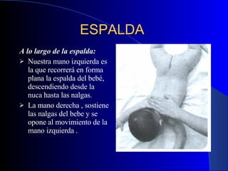 ESPALDA   A lo largo de la espalda:   Nuestra mano izquierda es la que recorrerá en forma plana la espalda del bebé, descendiendo desde la nuca hasta las nalgas.  La mano derecha , sostiene las nalgas del bebe y se opone al movimiento de la mano izquierda  . 