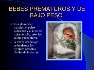 BEBES PREMATUROS Y DE BAJO PESO   Cuando reciben masajes, el pulso desciende y el nivel de oxigeno sube ,  esto  los calma y reconforta. A través del masaje estimula mos  los distintos censores táctiles de la dermis . 