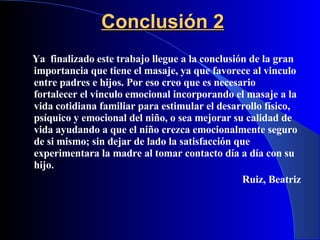 Conclusión 2 Ya  finalizado este trabajo llegue a la conclusión de la gran importancia que tiene el masaje, ya que favorece al vinculo entre padres e hijos. Por eso creo que es necesario fortalecer el vinculo emocional incorporando el masaje a la vida cotidiana familiar para estimular el desarrollo físico, psíquico y emocional del niño, o sea mejorar su calidad de vida ayudando a que el niño crezca emocionalmente seguro de si mismo; sin dejar de lado la satisfacción que experimentara la madre al tomar contacto día a día con su hijo. Ruiz, Beatriz 