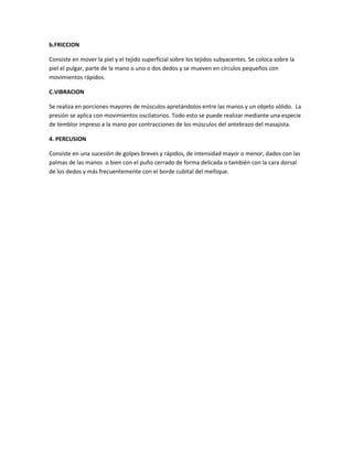 b.FRICCION

Consiste en mover la piel y el tejido superficial sobre los tejidos subyacentes. Se coloca sobre la
piel el pulgar, parte de la mano o uno o dos dedos y se mueven en círculos pequeños con
movimientos rápidos.

C.VIBRACION

Se realiza en porciones mayores de músculos apretándolos entre las manos y un objeto sólido. La
presión se aplica con movimientos oscilatorios. Todo esto se puede realizar mediante una especie
de temblor impreso a la mano por contracciones de los músculos del antebrazo del masajista.

4. PERCUSION

Consiste en una sucesión de golpes breves y rápidos, de intensidad mayor o menor, dados con las
palmas de las manos o bien con el puño cerrado de forma delicada o también con la cara dorsal
de los dedos y más frecuentemente con el borde cubital del meñique.
 