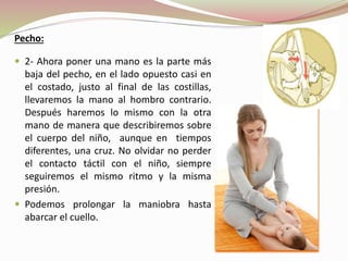 Pecho:
 2- Ahora poner una mano es la parte más
baja del pecho, en el lado opuesto casi en
el costado, justo al final de las costillas,
llevaremos la mano al hombro contrario.
Después haremos lo mismo con la otra
mano de manera que describiremos sobre
el cuerpo del niño, aunque en tiempos
diferentes, una cruz. No olvidar no perder
el contacto táctil con el niño, siempre
seguiremos el mismo ritmo y la misma
presión.
 Podemos prolongar la maniobra hasta
abarcar el cuello.
 
