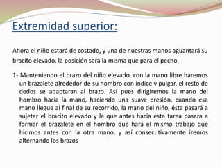 Extremidad superior:
Ahora el niño estará de costado, y una de nuestras manos aguantará su
bracito elevado, la posición será la misma que para el pecho.
1- Manteniendo el brazo del niño elevado, con la mano libre haremos
un brazalete alrededor de su hombro con índice y pulgar, el resto de
dedos se adaptaran al brazo. Así pues dirigiremos la mano del
hombro hacia la mano, haciendo una suave presión, cuando esa
mano llegue al final de su recorrido, la mano del niño, ésta pasará a
sujetar el bracito elevado y la que antes hacia esta tarea pasara a
formar el brazalete en el hombro que hará el mismo trabajo que
hicimos antes con la otra mano, y así consecutivamente iremos
alternando los brazos
 