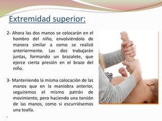 Extremidad superior:
2- Ahora las dos manos se colocarán en el
hombro del niño, envolviéndolo de
manera similar a como se realizó
anteriormente. Las dos trabajarán
juntas, formando un brazalete, que
ejerce cierta presión en el brazo del
niño.
3- Manteniendo la misma colocación de las
manos que en la maniobra anterior,
seguiremos el mismo patrón de
movimiento, pero haciendo una torsión
de las manos, como si escurriésemos
una toalla.
.
 