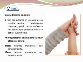 - Mano:
Sin modificar la posición:
1- Con los pulgares en la palma de su
manita realizar movimientos
circulares, yendo de su muñeca a
los dedos, que podemos doblar y
estirar suavemente.
Ahora giraremos al niño para trabajar
el lado contrario.
Brazo: Mismas maniobras que
anteriormente.
Mano: Mismas maniobras que
anteriormente.
 
