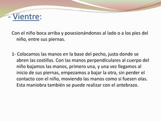 Con el niño boca arriba y posesionándonos al lado o a los pies del
niño, entre sus piernas.
1- Colocamos las manos en la base del pecho, justo donde se
abren las costillas. Con las manos perpendiculares al cuerpo del
niño bajamos las manos, primero una, y una vez llegamos al
inicio de sus piernas, empezamos a bajar la otra, sin perder el
contacto con el niño, moviendo las manos como si fuesen olas.
Esta maniobra también se puede realizar con el antebrazo.
- Vientre:
 