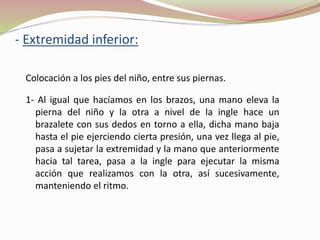 - Extremidad inferior:
Colocación a los pies del niño, entre sus piernas.
1- Al igual que hacíamos en los brazos, una mano eleva la
pierna del niño y la otra a nivel de la ingle hace un
brazalete con sus dedos en torno a ella, dicha mano baja
hasta el pie ejerciendo cierta presión, una vez llega al pie,
pasa a sujetar la extremidad y la mano que anteriormente
hacia tal tarea, pasa a la ingle para ejecutar la misma
acción que realizamos con la otra, así sucesivamente,
manteniendo el ritmo.
 