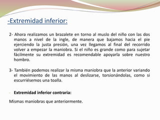 2- Ahora realizamos un brazalete en torno al muslo del niño con las dos
manos a nivel de la ingle, de manera que bajamos hacia el pie
ejerciendo la justa presión, una vez llegamos al final del recorrido
volver a empezar la maniobra. Si el niño es grande como para sujetar
fácilmente su extremidad es recomendable apoyarla sobre nuestro
hombro.
3- También podemos realizar la misma maniobra que la anterior variando
el movimiento de las manos al deslizarse, torsionándolas, como si
escurriésemos una toalla.
- Extremidad inferior contraria:
Mismas maniobras que anteriormente.
-Extremidad inferior:
 