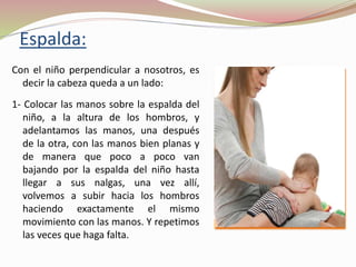Espalda:
Con el niño perpendicular a nosotros, es
decir la cabeza queda a un lado:
1- Colocar las manos sobre la espalda del
niño, a la altura de los hombros, y
adelantamos las manos, una después
de la otra, con las manos bien planas y
de manera que poco a poco van
bajando por la espalda del niño hasta
llegar a sus nalgas, una vez allí,
volvemos a subir hacia los hombros
haciendo exactamente el mismo
movimiento con las manos. Y repetimos
las veces que haga falta.
 