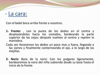 - La cara:
Con el bebé boca arriba frente a nosotros.
1- Frente: , con la punta de los dedos en el centro y
desplazándolos hacia los costados, bordeando la parte
superior de las cejas; después vuelven al centro y repiten la
maniobra.
Cada vez llevaremos los dedos un poco mas a fuera, llegando a
las sienes y finalmente contorneando el ojo, a lo largo de las
mejillas.
2- Nariz: Base de la nariz: Con los pulgares ligeramente,
bordearemos la nariz del niño subiendo desde su base hasta el
inicio de la frente
 