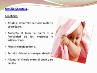 Masaje Shantala…
Beneficios:
 Ayuda al desarrollo sensorio motor y
psicológico.
 Aumenta el tono, la fuerza y la
flexibilidad de los músculos y
articulaciones.
 Regula el metabolismo.
 Permite obtener una mayor atención.
 Afianza el vínculo entre el bebé y su
familia.
 