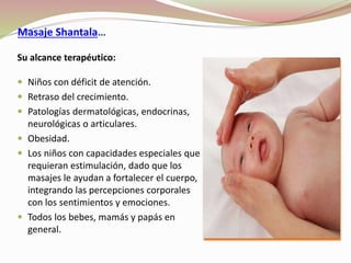 Masaje Shantala…
Su alcance terapéutico:
 Niños con déficit de atención.
 Retraso del crecimiento.
 Patologías dermatológicas, endocrinas,
neurológicas o articulares.
 Obesidad.
 Los niños con capacidades especiales que
requieran estimulación, dado que los
masajes le ayudan a fortalecer el cuerpo,
integrando las percepciones corporales
con los sentimientos y emociones.
 Todos los bebes, mamás y papás en
general.
 