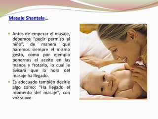  Antes de empezar el masaje,
debemos “pedir permiso al
niño”, de manera que
haremos siempre el mismo
gesto, como por ejemplo
ponernos el aceite en las
manos y frotarlo, lo cual le
avisará que la hora del
masaje ha llegado.
 Es adecuado también decirle
algo como: “Ha llegado el
momento del masaje”, con
voz suave.
Masaje Shantala…
 
