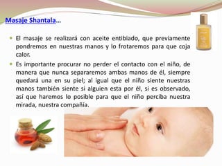 Masaje Shantala…
 El masaje se realizará con aceite entibiado, que previamente
pondremos en nuestras manos y lo frotaremos para que coja
calor.
 Es importante procurar no perder el contacto con el niño, de
manera que nunca separaremos ambas manos de él, siempre
quedará una en su piel; al igual que el niño siente nuestras
manos también siente si alguien esta por él, si es observado,
así que haremos lo posible para que el niño perciba nuestra
mirada, nuestra compañía.
 